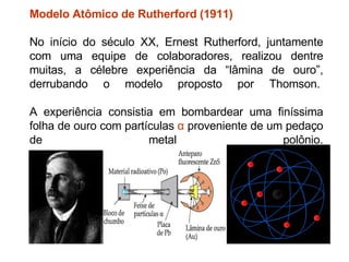 Modelo Atômico de Rutherford (1911) No início do século XX, Ernest Rutherford, juntamente com uma equipe de colaboradores, realizou dentre muitas, a célebre experiência da “lâmina de ouro”, derrubando o modelo proposto por Thomson.   A experiência consistia em bombardear uma finíssima folha de ouro com partículas  α  proveniente de um pedaço de metal polônio. 