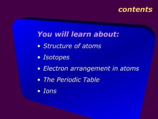contents


You will learn about:
• Structure of atoms
• Isotopes
• Electron arrangement in atoms
• The Periodic Table
• Ions
 