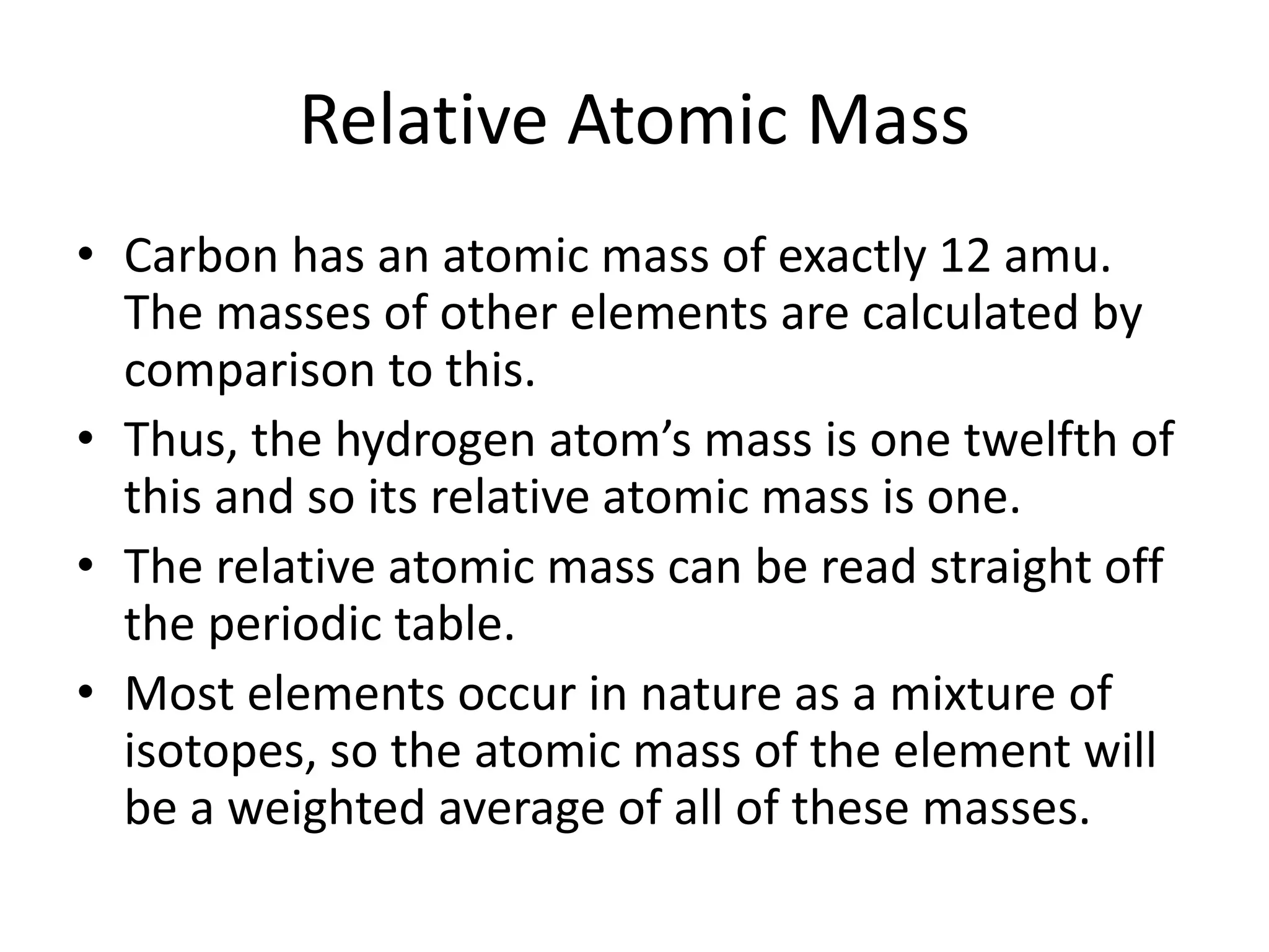 Relative Atomic Mass
• Carbon has an atomic mass of exactly 12 amu.
The masses of other elements are calculated by
comparison to this.
• Thus, the hydrogen atom’s mass is one twelfth of
this and so its relative atomic mass is one.
• The relative atomic mass can be read straight off
the periodic table.
• Most elements occur in nature as a mixture of
isotopes, so the atomic mass of the element will
be a weighted average of all of these masses.
 