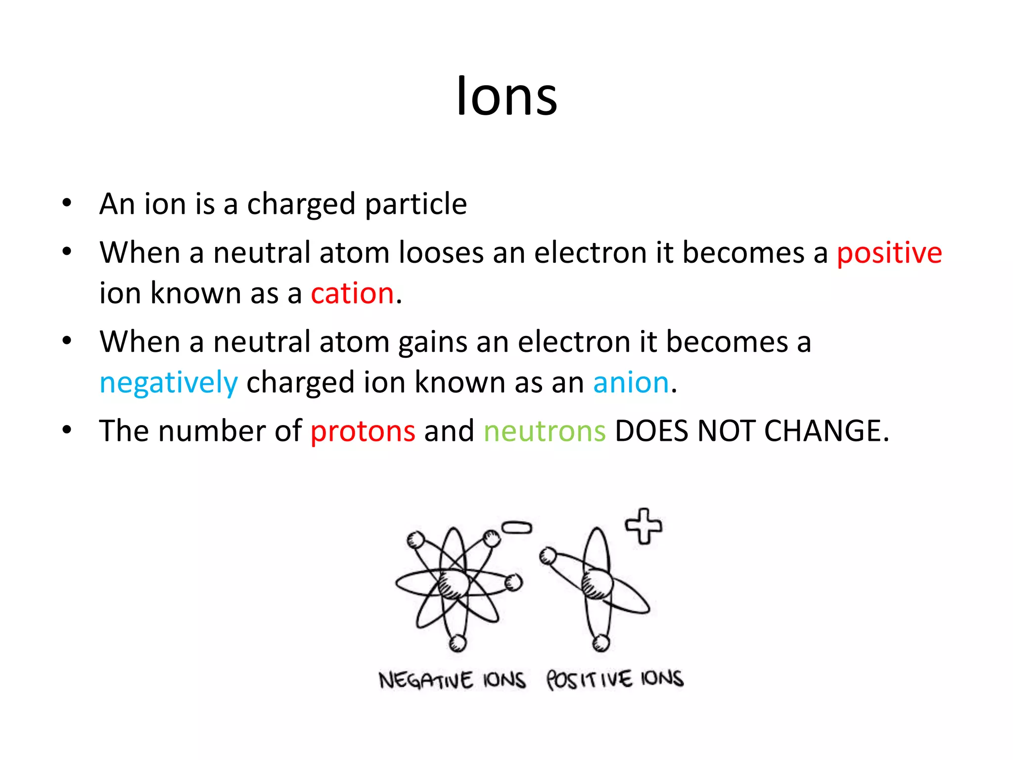 Ions
• An ion is a charged particle
• When a neutral atom looses an electron it becomes a positive
ion known as a cation.
• When a neutral atom gains an electron it becomes a
negatively charged ion known as an anion.
• The number of protons and neutrons DOES NOT CHANGE.
 