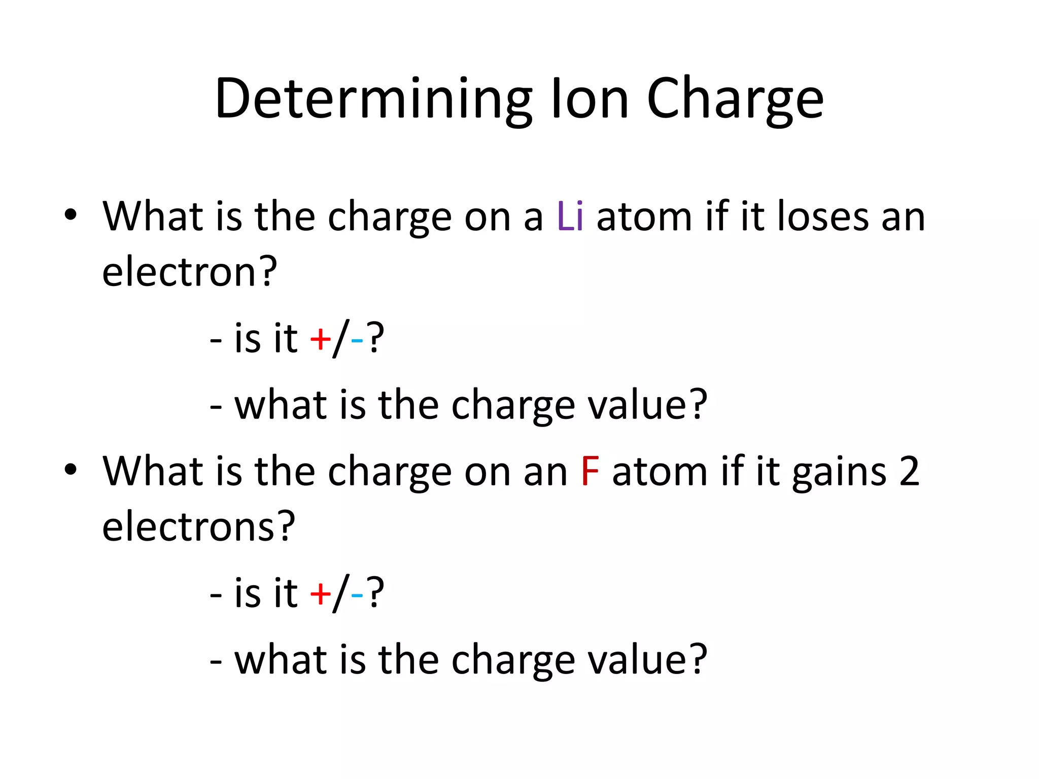 Determining Ion Charge
• What is the charge on a Li atom if it loses an
electron?
- is it +/-?
- what is the charge value?
• What is the charge on an F atom if it gains 2
electrons?
- is it +/-?
- what is the charge value?
 