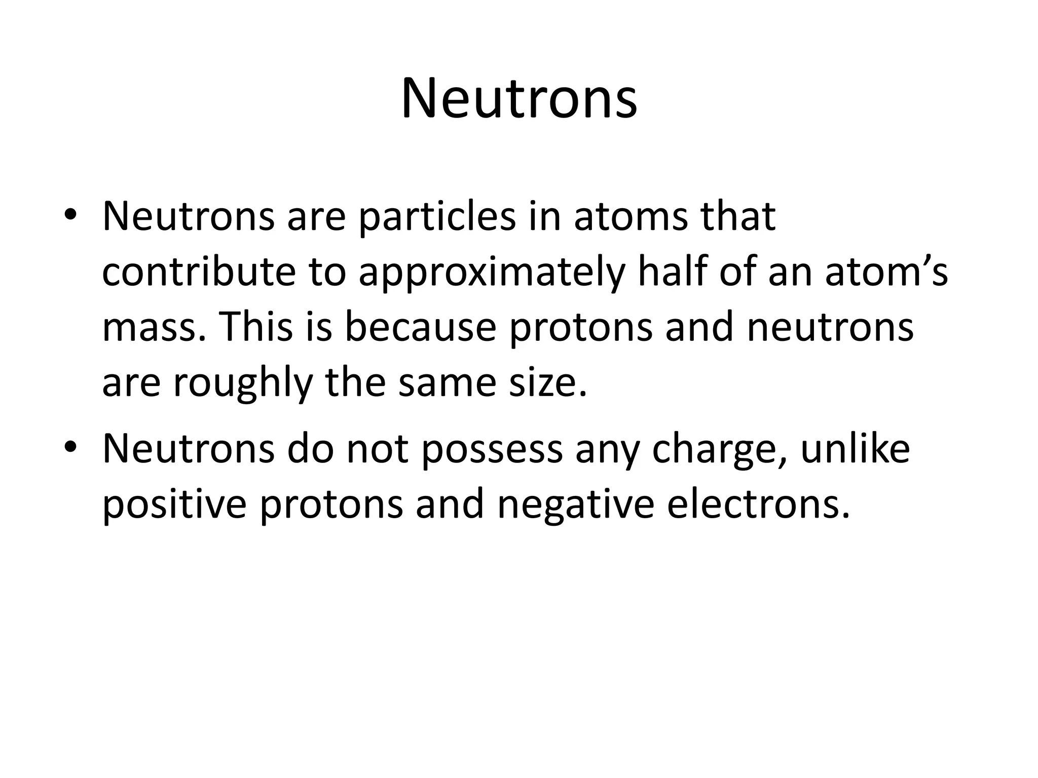 Neutrons
• Neutrons are particles in atoms that
contribute to approximately half of an atom’s
mass. This is because protons and neutrons
are roughly the same size.
• Neutrons do not possess any charge, unlike
positive protons and negative electrons.
 