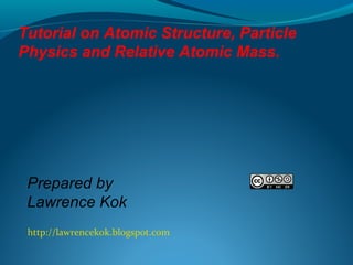 Tutorial on Atomic Structure, Particle
Physics and Relative Atomic Mass.

Prepared by
Lawrence Kok
http://lawrencekok.blogspot.com

 