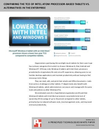 COMPARING THE TCO OF INTEL ATOM PROCESSOR-BASED TABLETS VS.
ALTERNATIVES IN THE ENTERPRISE




                        Organizations purchasing thin and light touch tablets for their users have
                 four primary categories from which to choose: Windows 8, iPad, Android and
                 Windows RT. Of these, only Windows 8 tablets with Intel Atom processors
                 provide both a long battery life and a true PC experience, allowing users to run
                 familiar desktop applications and maintain productivity without having to find
                 new ways to do things.
                        They can read, edit, and print their emails and Office documents—tasks
                 that can be a challenge on other tablets. IT departments also benefit with
                 Windows 8 tablets, which administrators can secure and manage with the same
                 tools and policies as other Windows PCs.
                        We estimated costs for a hypothetical organization and found that
                 Windows 8 tablets with Intel Atom processors can provide total cost of
                 ownership (TCO) savings of up to 24 percent compared to other tablets,
                 primarily due to reduced software costs, low management costs, and improved
                 end-user productivity.




                                                                                           MARCH 2013
                                          A PRINCIPLED TECHNOLOGIES WHITE PAPER
                                                                             Commissioned by Intel Corp.
 