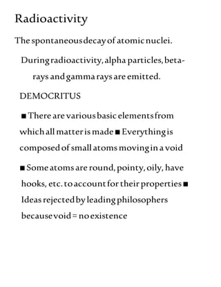 Radioactivity
Thespontaneousdecayof atomicnuclei.
Duringradioactivity,alpha particles,beta-
rays andgammaraysareemitted.
DEMOCRITUS
■Therearevariousbasicelementsfrom
whichallmatterismade■Everythingis
composedof smallatomsmovinginavoid
■Someatomsareround,pointy,oily,have
hooks, etc.toaccountfortheirproperties■
Ideasrejectedbyleadingphilosophers
becausevoid= noexistence
 