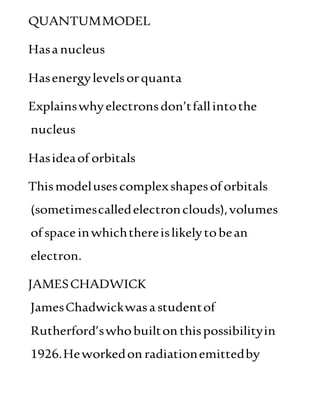 QUANTUMMODEL
Hasanucleus
Hasenergylevelsorquanta
Explainswhyelectronsdon’tfallintothe
nucleus
Hasideaof orbitals
Thismodelusescomplexshapesoforbitals
(sometimescalledelectronclouds),volumes
ofspaceinwhichthereislikelytobean
electron.
JAMESCHADWICK
JamesChadwickwasastudentof
Rutherford’swhobuilton thispossibilityin
1926.Heworkedon radiationemittedby
 