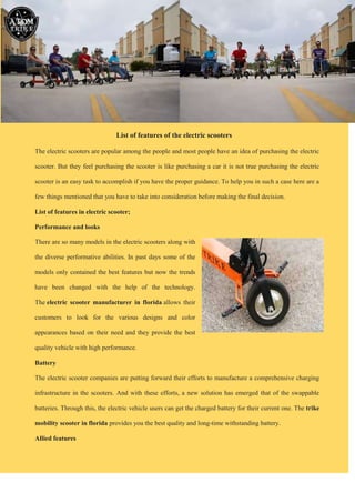 List of features of the electric scooters
The electric scooters are popular among the people and most people have an idea of purchasing the electric
scooter. But they feel purchasing the scooter is like purchasing a car it is not true purchasing the electric
scooter is an easy task to accomplish if you have the proper guidance. To help you in such a case here are a
few things mentioned that you have to take into consideration before making the final decision.
List of features in electric scooter;
Performance and looks
There are so many models in the electric scooters along with
the diverse performative abilities. In past days some of the
models only contained the best features but now the trends
have been changed with the help of the technology.
The electric scooter manufacturer in florida allows their
customers to look for the various designs and color
appearances based on their need and they provide the best
quality vehicle with high performance.
Battery
The electric scooter companies are putting forward their efforts to manufacture a comprehensive charging
infrastructure in the scooters. And with these efforts, a new solution has emerged that of the swappable
batteries. Through this, the electric vehicle users can get the charged battery for their current one. The trike
mobility scooter in florida provides you the best quality and long-time withstanding battery.
Allied features
 