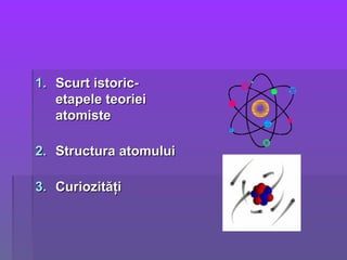1.1. Scurt istoric-Scurt istoric-
etapele teorieietapele teoriei
atomisteatomiste
2.2. Structura atomuluiStructura atomului
3.3. CuriozităţiCuriozităţi
 
