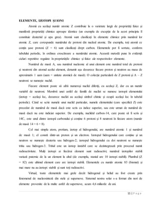 11 | P a g e
ELEMENTE, IZOTOPI ŞI IONI
Atomii cu același număr atomic Z contribuie la o varietate largă de proprietăți fizice și
manifestă proprietăți chimice aproape identice (un exemplu de excepție de la acest principiu îl
constituie deuteriul și apa grea). Atomii sunt clasificați în elemente chimice prin numărul lor
atomic Z, care corespunde numărului de protoni din nucleul atomic. De exemplu, toți atomii ce
conțin șase protoni (Z = 6) sunt clasificați drept carbon. Elementele pot fi sortate, conform
tabelului periodic, în ordinea crescătoare a numărului atomic. Această metodă pune în evidență
cicluri repetitive regulate în proprietățile chimice și fizice ale respectivelor elemente.
Numărul de masă A, sau numărul nucleonic al unui element este numărul total de protoni
și neutroni din atomul acelui element, denumit așa deoarece fiecare proton și neutron au masa de
aproximativ 1 uam (uam = unitate atomică de masă). O colecție particulară de Z protoni și A – Z
neutroni se numește nuclid.
Fiecare element poate să aibă numeroși nuclizi diferiți, cu același Z, dar cu un număr
variabil de neutroni. Membrii unei astfel de familii de nuclizi se numesc izotopii elementului
(izotop = același loc, deoarece nuclizi au același simbol chimic și ocupă același loc în tabelul
periodic). Când se scrie numele unui nuclid particular, numele elementului (care specifică Z) este
precedat de numărul de masă dacă este scris ca indice superior, sau este urmat de numărul de
masă dacă nu este indiciat superior. De exemplu, nuclidul carbon-14, care poate să fi scris și
14C, este unul dintre izotopii carbonului și conține 6 protoni și 8 neutroni în fiecare atom (număr
de masă 14 = 6 + 8).
Cel mai simplu atom, protium, izotop al hidrogenului, are numărul atomic 1 și numărul
de masă 1; el constă dintr-un proton și un electron. Izotopul hidrogenului care conține și un
neutron se numește deuteriu sau hidrogen-2; izotopul hidrogenului cu doi neutroni se numește
tritiu sau hidrogen-3. Tritiul este un izotop instabil care se dezintegrează prin procesul numit
radioactivitate. Mulți izotopi ai fiecărui element sunt radioactivi; numărul izotopilor stabili
variază puternic de la un element la altul (de exemplu, staniul are 10 izotopi stabili). Plumbul (Z
= 82) este ultimul element care are izotopi stabili. Elementele cu număr atomic 83 (bismut) și
mai mare nu au izotopi stabili și sunt toți radioactivi.
Virtual, toate elementele mai grele decât hidrogenul și heliul au fost create prin
fenomenul de nucleosinteză din stele și supernove. Sistemul nostru solar s-a format din nori de
elemente provenite de la multe astfel de supernove, acum 4,6 miliarde de ani.
 