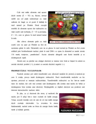 12 | P a g e
Cele mai multe elemente mai ușoare
decât uraniu (Z = 92) au, fiecare, izotopi
stabili sau cel puțin radioizotopi cu viață
suficient de lungă ca să poată fi întâlniți în
mod natural pe Pământ. Două excepții
notabile de elemente ușoare dar radioactive cu
viață scurtă sunt technețiu, Z = 43 și promețiu,
Z = 61, care se găsesc în mod natural numai
în stele.
Alte câteva elemente grele cu viață
scurtă care nu apar pe Pământ au fost de
asemenea găsite în stele. Elementele care nu se găsesc în mod normal pe Pământ au fost create
artificial prin bombardament nuclear; până în anul 2006 s-a ajuns la elementul cu număr atomic
116 numit, temporar, „ununhexium”. Aceste elemente ultragrele sunt foarte instabile și se
dezintegrează rapid.
Atomii care au pierdut sau câștigat electroni se numesc ioni. Ionii se împart în cationi cu
sarcină electrică pozitivă (+), și anioni cu sarcină electrică negativă (-).
PROPRIETĂŢILE NUCLEONILOR
Nucleele atomice pot suferi transformări care afectează numărul de protoni și neutroni pe
care îi conțin, proces numit dezintegrare radioactivă. Dacă transformările nucleelor au loc
spontan, procesul se numește radioactivitate. Transformările radioactive au loc într-un număr
mare de moduri, dar cele mai comune sunt dezintegrarea alfa (emisia unui nucleu de heliu) și
dezintegrarea beta (emisia unui electron). Dezintegrările ce implică electroni sau pozitroni sunt
datorate interacțiunilor nucleare slabe.
În plus, ca și electronii din atom, și nucleonii din
nucleu pot fi aduși într-o stare excitată de înaltă energie.
Totuși, această tranziție cere de sute de ori mai multă energie
decât excitația electronilor. La revenirea în starea
fundamentală, nucleul emite un foton de energie foarte înaltă,
numit și radiație gamma.
 