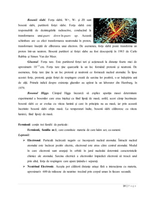 14 | P a g e
Bosonii slabi. Forţa slabă. W+, W- şi Z0 sunt
bosonii slabi, purtătorii forţei slabe. Forţa slabă este
responsabilă de dezintegrările radioactive, conducând la
transformarea unui quarc down în quarc up. Această
schimbare are ca efect transformarea neutronului în proton,
transformare însoţită de eliberarea unui electron. De asemenea, forţa slabă poate transforma un
proton într-un neutron. Bosonii purtători ai forţei slabe au fost descoperiţi în 1983 de Carlo
Rubbia şi Simon Van der Meer.
Gluonul. Forţa tare. Este purtătorul forţei tari şi acţionează la distanţe foarte mici de
aproximativ 10-13
cm. Forţa tare ţine quarcurile la un loc formând protonii şi neutronii. De
asemenea, forţa tare ţine la un loc protonii şi neutronii ce formează nucleul atomului. În lipsa
acestei forţe, protonii, graţie forţei de respingere creată de sarcina lor pozitivă, s-ar îndepărta unii
de alţii. Primele indicii despre existenţa gluonilor au apărut la un laborator din Hamburg, în
1979.
Bosonul Higgs. Câmpul Higgs încearcă să explice apariţia masei determinate
experimental a bosonilor care erau înţeleşi ca fiind lipsiţi de masă; astfel, acest câmp încetineşte
bosonii slabi ce ar evolua cu viteza luminii şi care în principiu nu au masă, iar prin această
încetinire bosonii slabi obţin masă. La temperaturi înalte, bosonii slabi călătoresc cu viteza
luminii, fiind lipsiţi de masă.
Fermionii conţin trei familii de particule:
Fermionii, familia nr.1, care constituie materia de care luăm act, ca oameni:
Leptonii:
 Electronul. Particulă încărcată negativ ce înconjoară nucleul atomului. Întrucât nucleul
atomului este încărcat pozitiv electric, electronul este atras către centrul atomului. Modul
în care electronii sunt aranjaţi în orbită în jurul nucleului determină caracteristicile
chimice ale atomului. Sarcina electrică a electronilor împiedică electronii să treacă unul
prin altul, forţa de respingere care apare ţinându-i separaţi.
 Neutrinul Electronic. Aceştia pot călătorii distanţe uriaşe fără a interacţiona cu materia,
aproximativ 600 de milioane de neutrino trecând prin corpul uman în fiecare secundă.
 