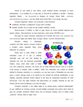 18 | P a g e
Atomii nu sunt stabili in stare libera, avand invelisuri atomice incomplete in starea
fundamentala – ei au tendinta de a se lega intre ei. Procesul de combinare a atomilor - formarea
legaturilor chimice – are loc spontan, cu degajare de energie. Starea finala – molecula,
macromolecula sau reteaua – este mai stabila decat atomii liberi si are energie mai mica.
Formarea legaturilor chimice este consecinta a doua fenomene:
stabilitatea deosebita a configuratiei de gaz nobil a atomilor,
tendinta atomilor de a-si ocupa cat mai complet orbitalele vacante.
Molecula poate fi definita ca fiind un grup discret de atomi mentinuti impreuna prin
legaturi chimice. Macromolecula are masa moleculara uriasa (peste 100.000 u.a.m.).
Din punct de vedere structural, substantele pot fi formate din: atomi, ioni, molecule (sau
macromolecule) legate prin diferite tipuri de leguri chimice sau forte intermoleculare.
Structura chimica a substantelor
comporta mai multe aspecte: asezarea reciproca
a atomilor, natura legaturilor dintre atomi,
influentele lor reciproce.
Pentru gaze și unele lichide și solide
moleculare (cum ar fi apa și zahărul),
moleculele sunt cele mai mici diviziuni de
substanță care încă mai păstrează proprietățile
chimice; totuși, există multe solide și lichide
care sunt compuse,de asemenea, din atomi, dar nu conțin molecule discrete (cum ar fi sărurile,
rocile precum și metalele solide și lichide). Astfel, deși moleculele sunt comune pe Pământ
(intrând în formarea atmosferei și a oceanelor), cea mai mare parte a Pământului (cea mai mare
parte a crustei, întreaga manta și tot miezul) nu este formată din molecule identificabile, ci, mai
degrabă, reprezintă substanță atomică dispusă în alte tipuri de aranjamente particulare de ordin
microscopic. Cele mai multe molecule sunt pluri-atomice; de exemplu, molecula de apă este
formată din doi atomi de hidrogen și un atom de oxigen.
Termenul „moleculă” a fost utilizat inițial ca un sinonim pentru „molecula fundamentală”
de gaz, indiferent de structura acestuia. Această definiție corespunde doar pentru câteva tipuri de
gaze (de exemplu, elementele chimice inerte care nu formează compuși, cum ar fi heliu), având
„molecule” formate dintr-un singur atom.
 