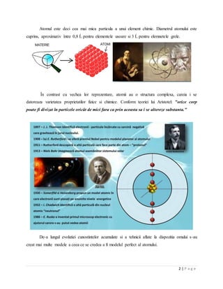2 | P a g e
Atomul este deci cea mai mica particula a unui element chimic. Diametrul atomului este
cuprins, aproximativ între 0,8 Ĺ pentru elementele usoare si 3 Ĺ pentru elemnetele grele.
În contrast cu vechea lor reprezentare, atomii au o structura complexa, careia i se
datoreaza varietatea proprietatilor fizice si chimice. Conform teoriei lui Aristotel: "orice corp
poate fi divizat în particele oricât de mici fara ca prin aceasta sa i se altereze substanta."
De-a lungul evolutiei cunostintelor acumulate si a tehnicii aflate la dispozitia omului s-au
creat mai multe modele a ceea ce se credea a fi modelul perfect al atomului.
 
