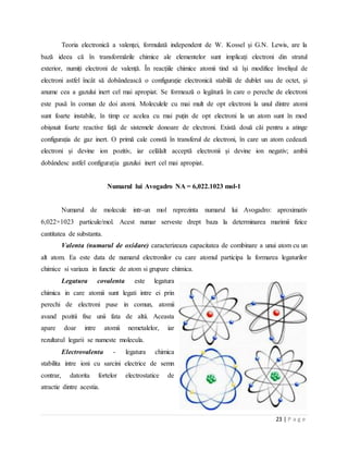 23 | P a g e
Teoria electronică a valenței, formulată independent de W. Kossel și G.N. Lewis, are la
bază ideea că în transformările chimice ale elementelor sunt implicați electroni din stratul
exterior, numiți electroni de valență. În reacțiile chimice atomii tind să își modifice învelișul de
electroni astfel încât să dobândească o configurație electronică stabilă de dublet sau de octet, și
anume cea a gazului inert cel mai apropiat. Se formează o legătură în care o pereche de electroni
este pusă în comun de doi atomi. Moleculele cu mai mult de opt electroni la unul dintre atomi
sunt foarte instabile, în timp ce acelea cu mai puțin de opt electroni la un atom sunt în mod
obișnuit foarte reactive față de sistemele donoare de electroni. Există două căi pentru a atinge
configurația de gaz inert. O primă cale constă în transferul de electroni, în care un atom cedează
electroni și devine ion pozitiv, iar celălalt acceptă electronii și devine ion negativ; ambii
dobândesc astfel configurația gazului inert cel mai apropiat.
Numarul lui Avogadro NA = 6,022.1023 mol-1
Numarul de molecule intr-un mol reprezinta numarul lui Avogadro: aproximativ
6,022×1023 particule/mol. Acest numar serveste drept baza la determinarea marimii fizice
cantitatea de substanta.
Valenta (numarul de oxidare) caracterizeaza capacitatea de combinare a unui atom cu un
alt atom. Ea este data de numarul electronilor cu care atomul participa la formarea legaturilor
chimice si variaza in functie de atom si grupare chimica.
Legatura covalenta este legatura
chimica in care atomii sunt legati intre ei prin
perechi de electroni puse in comun, atomii
avand pozitii fixe unii fata de altii. Aceasta
apare doar intre atomii nemetalelor, iar
rezultatul legarii se numeste molecula.
Electrovalenta - legatura chimica
stabilita intre ioni cu sarcini electrice de semn
contrar, datorita fortelor electrostatice de
atractie dintre acestia.
 