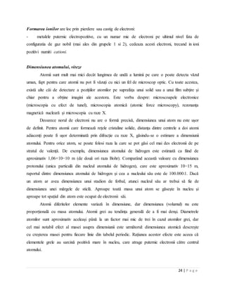 24 | P a g e
Formarea ionilor are loc prin pierdere sau castig de electroni:
- metalele puternic electropozitive, cu un numar mic de electroni pe ultimul nivel fata de
configuratia de gaz nobil (mai ales din grupele 1 si 2), cedeaza acesti electroni, trecand in ioni
pozitivi numiti cationi.
Dimensiunea atomului, viteze
Atomii sunt mult mai mici decât lungimea de undă a luminii pe care o poate detecta văzul
uman, fapt pentru care atomii nu pot fi văzuți cu nici un fel de microscop optic. Cu toate acestea,
există alte căi de detectare a pozițiilor atomilor pe suprafața unui solid sau a unui film subțire și
chiar pentru a obține imagini ale acestora. Este vorba despre: microscoapele electronice
(microscopia cu efect de tunel), microscopia atomică (atomic force microscopy), rezonanța
magnetică nucleară și microscopia cu raze X.
Deoarece norul de electroni nu are o formă precisă, dimensiunea unui atom nu este ușor
de definit. Pentru atomii care formează rețele cristaline solide, distanța dintre centrele a doi atomi
adiacenți poate fi ușor determinată prin difracție cu raze X, găsindu-se o estimare a dimensiunii
atomului. Pentru orice atom, se poate folosi raza la care se pot găsi cel mai des electronii de pe
stratul de valență. De exemplu, dimensiunea atomului de hidrogen este estimată ca fiind de
aproximativ 1,06×10−10 m (de două ori raza Bohr). Comparând această valoare cu dimensiunea
protonului (unica particulă din nucleul atomului de hidrogen), care este aproximativ 10−15 m,
raportul dintre dimensiunea atomului de hidrogen și cea a nucleului său este de 100.000:1. Dacă
un atom ar avea dimensiunea unui stadion de fotbal, atunci nucleul său ar trebui să fie de
dimensiunea unei mărgele de sticlă. Aproape toată masa unui atom se găsește în nucleu și
aproape tot spațiul din atom este ocupat de electronii săi.
Atomii diferitelor elemente variază în dimensiune, dar dimensiunea (volumul) nu este
proporțională cu masa atomului. Atomii grei au tendința generală de a fi mai denși. Diametrele
atomilor sunt aproximativ aceleași până la un factor mai mic de trei în cazul atomilor grei, dar
cel mai notabil efect al masei asupra dimensiunii este următorul: dimensiunea atomică descrește
cu creșterea masei pentru fiecare linie din tabelul periodic. Rațiunea acestor efecte este aceea că
elementele grele au sarcină pozitivă mare în nucleu, care atrage puternic electronii către centrul
atomului.
 