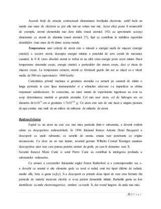 25 | P a g e
Această forță de atracție contractează dimensiunea învelișului electronic, astfel încât un
număr mai mare de electroni se pot afla într-un volum mai mic. Acest efect poate fi remarcabil:
de exemplu, atomii elementului mai dens iridiu (masă atomică 192) au aproximativ aceeași
dimensiune ca atomii de aluminiu (masă atomică 27), fapt ce contribuie la stabilirea raportului
densităților (mai mare de 8) dintre aceste metale.
Temperatura unei colecții de atomi este o măsură a energiei medii de mișcare (energie
cinetică) a acestor atomi, deasupra energiei minime a punctului de zero cerută de mecanica
cuantică; la 0 K (zero absolut) atomii ar trebui să nu aibă extra-energie peste acest minim. Dacă
temperatura sistemului crește, energia cinetică a particulelor din sistem crește, deci și viteza de
mișcare crește. La temperatura camerei, atomii ce formează gazele din aer se mișcă cu o viteză
medie de 500 m/s (aproximativ 1800 km/h).
Curiozitatea privind marimea si greutatea atomului i-a urmarit pe oamenii de stiinta o
lunga perioada in care lipsa instrumentelor si a tehnicilor adecvate i-a impiedicat sa obtina
raspunsuri satisfacatoare. In consecinta, un mare numar de experimente ingenioase au avut ca
scop determinarea marimii si greutatii atomului. Cel mai usor atom, cel de hidrogen are un
diametru de1x10-8
cm si greutatea 1.7x10-24
g. Un atom este atat de mic incat o singura picatura
de apa contine mai mult de un milion de milioane de miliarde de atomi.
Radioactivitatea
Faptul ca un atom nu este cea mai mica particula dintr-o subsatanta, a devenit evident
odata cu descoperirea radioactivitatii. In 1896 fizicianul francez Antoine Henri Becquerel a
descoperit ca unele substante, ca sarurile de uraniu, emana raze penetrante cu origine
necunoscuta. Cu doar un an mai inainte, savantul german Wilhelm Conrad Roentgen anuntase
descoperirea unor raze care puteau penetra straturi de grafit, pe care le denumise raze X.
Savantii francezi Marie Curie si sotul Pierre Curie au contribuit la intelegerea profunda a
substantelor radioactive.
Ca urmare a cercetarilor fizicianului englez Ernest Rutherford si a contemporanilor sai, s-
a dovedit ca uraniul si alte elemente grele ca torul si radiul, emit trei tipuri diferite de radiatii,
numite alfa, beta si gama (α,β,γ). S-a descoperit ca primele doua tipuri de raze erau formate din
particule de materie incarcate electric si si-au pastrat denumirile initiale. Radiatiile gama au fost
identificate ca unde electromagnetice, similare cu razele X, dar avand lungimi de unda mai mici.
 