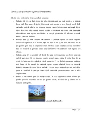 27 | P a g e
Tipuri de radiaţii ionizante şi puterea lor de penetrare
Diferite surse emit diferite tipuri de radiaţii ionizante:
 Radiaţia alfa (α), de fapt atomul de heliu, interacţionează cu mulţi atomi pe o distanţă
foarte mică. Dau naştere la ioni şi îşi consumă toată energia pe acea distanţă scurtă. Cele
mai multe particule alfa îşi vor consuma întreaga energie la traversarea unei simple foi de
hârtie. Principalul efect asupra sănătatii corelat cu particulele alfa apare când materialele
alfa-emiţătoare sunt ingerate sau inhalate, iar energia particulelor alfa afectează ţesuturile
interne, cum ar fi plămânii.
 Radiaţia beta (β) sunt compuse din electroni – particule uşoare cu sarcină negativă.
Acestea se deplasează pe o distanţă puţin mai mare în aer şi pot trece prin hârtie, dar nu
pot penetra prin piele în organismul uman. Efectele asupra sănătăţii asociate particulelor
beta se manifestă în principal atunci când materialele beta-emiţătoare sunt ingerate sau
inhalate.
 Radiaţia gama (γ) se prezintă sub formă de unde electromagnetice sau fotoni emişi din
nucleul unui atom. Ei pot traversa complet corpul uman, putând fi oprite doar de un
perete de beton sau de o placă de plumb groasă de 15 cm. Radiaţia gama este oprită de:
apă, beton şi, în special, de materiale dense, precum plumbul, folosit ca protectie
impotriva expunerii la acest tip de radiaţie. Efectele asupra sănătăţii asociate particulelor
gama se manifestă în principal atunci când materialele gama-emiţătoare sunt în afara
corpului uman.
 Razele X sunt radiaţii gama cu energie scăzută. În cazul organismului uman, acestea pot
penetra ţesuturile musculare, dar nu pot penetra oasele, de unde vine şi utilitatea lor în
medicină (radiografii).
Atomul din Bruxelles
 