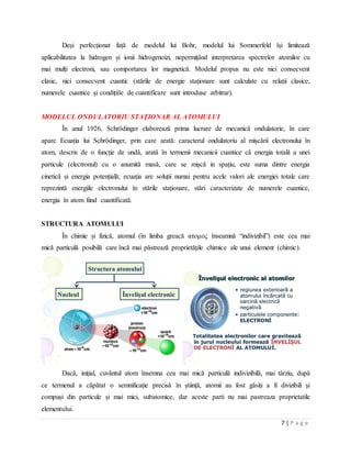 7 | P a g e
Deși perfecționat față de modelul lui Bohr, modelul lui Sommerfeld își limitează
aplicabilitatea la hidrogen și ionii hidrogenoizi, nepermițând interpretarea spectrelor atomilor cu
mai mulți electroni, sau comportarea lor magnetică. Modelul propus nu este nici consecvent
clasic, nici consecvent cuantic (stările de energie staționare sunt calculate cu relații clasice,
numerele cuantice și condițiile de cuantificare sunt introduse arbitrar).
MODELUL ONDULATORIU STAŢIONAR AL ATOMULUI
În anul 1926, Schrödinger elaborează prima lucrare de mecanică ondulatorie, în care
apare Ecuația lui Schrödinger, prin care arată: caracterul ondulatoriu al mișcării electronului în
atom, descris de o funcție de undă, arată în termenii mecanicii cuantice că energia totală a unei
particule (electronul) cu o anumită masă, care se mișcă in spațiu, este suma dintre energia
cinetică și energia potențială; ecuația are soluții numai pentru acele valori ale energiei totale care
reprezintă energiile electronului în stările staționare, stări caracterizate de numerele cuantice,
energia în atom fiind cuantificată.
STRUCTURA ATOMULUI
În chimie și fizică, atomul (în limba greacă ατομος înseamnă “indivizibil”) este cea mai
mică particulă posibilă care încă mai păstrează proprietățile chimice ale unui element (chimic).
Dacă, inițial, cuvântul atom însemna cea mai mică particulă indivizibilă, mai târziu, după
ce termenul a căpătat o semnificație precisă în știință, atomii au fost găsiți a fi divizibili și
compuși din particule și mai mici, subatomice, dar aceste parti nu mai pastreaza proprietatile
elementului.
 