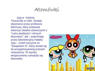 AtomówkiAtomówki
żyją w mieście
Townsville w USA. Zostały
stworzone przez profesora
Atomusa, który próbował
stworzyć idealne dziewczynki z
"cukru,słodkości i różnych
śliczności", ale – popchnięty
przez laboratoryjną małpkę
Jojo – rozbił naczynie ze
"Związkiem X", który dostał się
do przygotowywanej przezeń
mieszaniny. W wyniku
eksperymentu narodziły się
Atomówki.
 