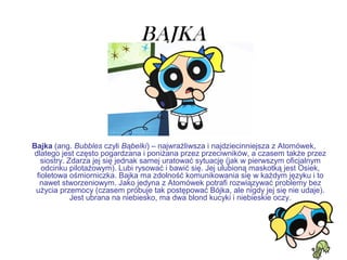 BAJKA
Bajka (ang. Bubbles czyli Bąbelki) – najwrażliwsza i najdziecinniejsza z Atomówek,
dlatego jest często pogardzana i poniżana przez przeciwników, a czasem także przez
siostry. Zdarza jej się jednak samej uratować sytuację (jak w pierwszym oficjalnym
odcinku pilotażowym). Lubi rysować i bawić się. Jej ulubioną maskotką jest Osiek,
fioletowa ośmiorniczka. Bajka ma zdolność komunikowania się w każdym języku i to
nawet stworzeniowym. Jako jedyna z Atomówek potrafi rozwiązywać problemy bez
użycia przemocy (czasem próbuje tak postępować Bójka, ale nigdy jej się nie udaje).
Jest ubrana na niebiesko, ma dwa blond kucyki i niebieskie oczy.
 