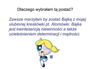 Dlaczego wybrałam tą postać?
Zawsze marzyłam by zostać Bajką z mojej
ulubionej kreskówki pt. Atomówki. Bajka
jest kwintesencją niewinności a także
ucieleśnieniem determinacji i mądrości.
 
