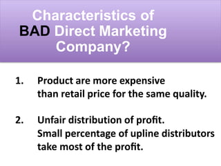 Characteristics of
BAD Direct Marketing
Company?
1. Product are more expensive
than retail price for the same quality.
2. Unfair distribution of proﬁt.
Small percentage of upline distributors
take most of the proﬁt.
 