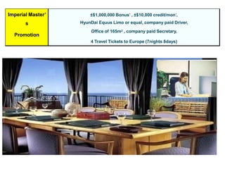 Imperial Master’
s
Promotion
±$1,000,000 Bonus* , ±$10,000 credit/mon*,
HyunDai Equus Limo or equal, company paid Driver,
Office of 165m2 , company paid Secretary,
4 Travel Tickets to Europe (7nights 8days)
 