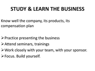 STUDY & LEARN THE BUSINESS
Know well the company, its products, its
compensation plan
Practice presenting the business
Attend seminars, trainings
Work closely with your team, with your sponsor.
Focus. Build yourself.
 