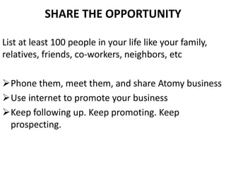 SHARE THE OPPORTUNITY
List at least 100 people in your life like your family,
relatives, friends, co-workers, neighbors, etc
Phone them, meet them, and share Atomy business
Use internet to promote your business
Keep following up. Keep promoting. Keep
prospecting.
 