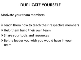 DUPLICATE YOURSELF
Motivate your team members
Teach them how to teach their respective members
Help them build their own team
Share your tools and resources
Be the leader you wish you would have in your
team
 