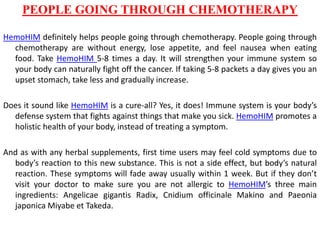 PEOPLE GOING THROUGH CHEMOTHERAPY
HemoHIM definitely helps people going through chemotherapy. People going through
chemotherapy are without energy, lose appetite, and feel nausea when eating
food. Take HemoHIM 5-8 times a day. It will strengthen your immune system so
your body can naturally fight off the cancer. If taking 5-8 packets a day gives you an
upset stomach, take less and gradually increase.
Does it sound like HemoHIM is a cure-all? Yes, it does! Immune system is your body’s
defense system that fights against things that make you sick. HemoHIM promotes a
holistic health of your body, instead of treating a symptom.
And as with any herbal supplements, first time users may feel cold symptoms due to
body’s reaction to this new substance. This is not a side effect, but body’s natural
reaction. These symptoms will fade away usually within 1 week. But if they don’t
visit your doctor to make sure you are not allergic to HemoHIM’s three main
ingredients: Angelicae gigantis Radix, Cnidium officinale Makino and Paeonia
japonica Miyabe et Takeda.
 
