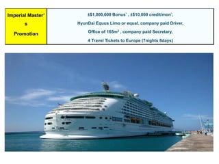 Imperial Master’
s
Promotion
±$1,000,000 Bonus* , ±$10,000 credit/mon*,
HyunDai Equus Limo or equal, company paid Driver,
Office of 165m2 , company paid Secretary,
4 Travel Tickets to Europe (7nights 8days)
 
