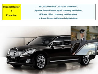 Imperial Master’
s
Promotion
±$1,000,000 Bonus* , ±$10,000 credit/mon*,
HyunDai Equus Limo or equal, company paid Driver,
Office of 165m2 , company paid Secretary,
4 Travel Tickets to Europe (7nights 8days)
 