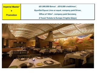 Imperial Master’
s
Promotion
±$1,000,000 Bonus* , ±$10,000 credit/mon*,
HyunDai Equus Limo or equal, company paid Driver,
Office of 165m2 , company paid Secretary,
4 Travel Tickets to Europe (7nights 8days)
 
