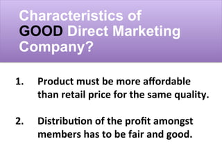 Characteristics of
GOOD Direct Marketing
Company?
1.	
  	
   	
  Product	
  must	
  be	
  more	
  aﬀordable	
  	
  
	
  than	
  retail	
  price	
  for	
  the	
  same	
  quality.	
  
	
  
2. 	
  Distribu;on	
  of	
  the	
  proﬁt	
  amongst	
  	
  
	
  members	
  has	
  to	
  be	
  fair	
  and	
  good.	
  
 