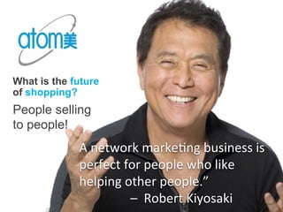 What is the future
of shopping?
People selling
to people!
A	
  network	
  marke4ng	
  business	
  is	
  	
  	
  
perfect	
  for	
  people	
  who	
  like	
  	
  	
  	
  	
  	
  	
  	
  	
  	
  	
  	
  
helping	
  other	
  people.”	
  	
  	
  	
  	
  	
  	
  	
  	
  	
  	
  	
  
	
  	
  	
  	
  	
  	
  	
  	
  	
  	
  	
  	
  	
  	
  	
  	
  –	
  	
  Robert	
  Kiyosaki	
  
 