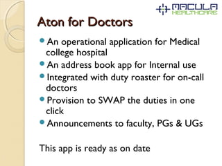Aton for DoctorsAton for Doctors
An operational application for Medical
college hospital
An address book app for Internal use
Integrated with duty roaster for on-call
doctors
Provision to SWAP the duties in one
click
Announcements to faculty, PGs & UGs
This app is ready as on date
 