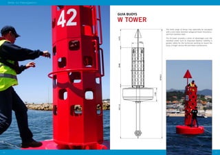 2524
Aids to Navigation
W TOWER
2400
675800
162
923
4211,53046
1100
8733,5
1475
GUIA BUOYS
The GUIA range of buoys may optionally be equipped
with a one meter diameter polygonal tower manufactu-
red from stainless steel.
The W tower provides a series of advantages over the
standard tower such as improved daytime visibility, a
greater safety for the technician working on board the
buoy, a longer service life and lower maintenance.
 