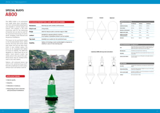 3534
Aids to Navigation
SPECIAL BUOYS
APPLICATIONS
•	 Marine works
•	 Beaches
•	 Obstacles in harbours
•	 Beaconing of minor channels
and provisional installations
Resistance Mooring eye with metallic reinforcement
Easy to use 14 kg empty
Range Ideal for beacons with a nominal range of 1NM
Lantern
Designed to operate without a lantern.
As an option a standalone lantern can be installed
Top mark Available as an option for the cylindrical buoy
Stability
Option of including a sand counterweight to improve its
stability in case of a low mooring load
The A800 model is an economical
and single body buoy manufactu-
red from rotomoulded polyethylene
and available in several shapes and
colours. This product is the most
commonly used for the beaconing
of beaches but can also be used for
the provisional beaconing of marine
works, dredging, small channels and
temporary installations.
The buoys can be purchased empty
or full of polyurethane foam, which
ensures the buoy will remain afloat
even when the hull has been brea-
ched. In very shallow waters, the
buoy can be equipped with ballast
to ensure its stability. The A800 was
designed as a blind buoy but as an
option small lanterns and/or top
marks (only in the case of the cylin-
drical buoy) may be installed when
used in very calm waters.
Options: self contained lantern top
mark on the cylindrical buoy and fi-
lled with polyethylene and/or polyu-
rethane foam and ballast material.
A800
A800 cilíndrica con marca de tope y linterna
Cilíndrica Cónica Esférica
www.almarin.es
OPTIONS
Top mark
Available for the cylindrical buoy, manufactured in AISI 314 steel and
painted
Polyurethane filling
Polyurethane filling expanded to 15kg/m3 to ensure it remains afloat
in the case of a breached hull
Sand counterweight
Guarantees its stability in case of a low mooring load. It must also be
filled with polyurethane foam
Lantern Self contained lantern (1NM)
ENVIRONMENT & QUALITY
Hull
Rotomoulded medium density polyethylene and pigmented with a UV
inhibitor, wall thickness between 5 and 7 mm. Water resistant up to
100ºC and resistant to most acids and common solvents
Moorings eye Polyethylene eye reinforced with a metallic ring
Recycling
All the buoy components are easily recycled, with a direct re-use rate
nearing 100%
Access to the interior
Cover with a 20 mm screw for filling with counterweight material to
ensure its stability
SPECIFICATIONS
Type CYLINDRICAL CONICAL SPHERICAL
Usefull hull volume 110 litres 100 litres 102 litres
Total volume 290 litres 200 litres 412 litres
Maximum mooring load 77 kg 70 kg 71 kg
Weight when empty 13 kg 13 kg 14 kg
Weight when filled
with polyurethane
15 kg 14,5 kg 15,5 kg
Diameter 800 mm 800 mm 800 mm
CHARACTERISTICS AND ADVANTAGES
Cylindrical Conical Spherical
Cylindrical A800 with top mark and lantern
 