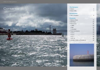 32
The Company
•	 Almarin	5
•	 Grupo Lindley	 7
Introduction
•	 Aids to Navigation	 8
Products
•	 Balizamar Buoys	 10
•	 GUIA Buoys	 20
•	 Special buoys	 32
•	 A800	34
•	 Spar	36
•	 Articulated	38
•	 Towers and beacons	 40
•	 ALT 3	 42
•	 ALT 5	 44
•	 ALT 7	 46
•	 ALT 10	 48
•	 Innovation, Quality and Engineering	 50
Contents
Aids to Navigation
 