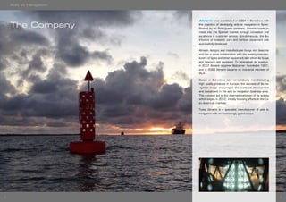 54
Almarin was established in 2004 in Barcelona with
the objective of developing aids to navigation in Spain.
Backed by its Portuguese partners, Almarin made in-
roads into the Spanish market through innovation and
excellence in customer service. Simultaneously, the dis-
tribution of boatyard, port and harbour equipment was
successfully developed.
Almarin designs and manufactures buoys and beacons
and has a close collaboration with the leading manufac-
turers of lights and other equipment with which its buoys
and beacons are equipped. To strengthen its position,
in 2007 Almarin acquired Balizamar, founded in 1981,
and in 2008 Almarin became an industrial member of
IALA.
Based in Barcelona and competitively manufacturing
high quality products in Europe, the success of its na-
vigation buoys encouraged the continual development
and investment in the aids to navigation business area.
This success led to the internationalization of its activity
which began in 2012, initially focusing efforts in the La-
tin American markets.
Today Almarin is a specialist manufacturer of aids to
navigation with an increasingly global scope.
The Company
Aids to Navigation
 