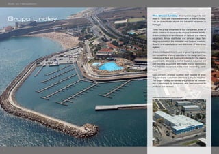 76
The Grupo Lindley of companies began its acti-
vities in 1930 with the establishment of Ahlers Lindley,
Lda. as a distributor of port and industrial equipment in
Portugal.
Today the group comprises of four companies, three of
which continue to focus on the original business activity:
Ahlers Lindley is a manufacturer of harbour and marina
equipment; Almovi distributes and services cargo han-
dling equipment in the industrial and harbour markets;
Almarin is a manufacturer and distributor of aids to na-
vigation.
Ahlers Lindley and Almarin pool engineering and produc-
tion capabilities sharing expertise in the design and ma-
nufacture of fixed and floating structures for the marine
environment. Almovi is a market leader in industrial and
port handling equipment with highly trained technicians
that maintain equipment in the most demanding condi-
tions.
Each company employs qualified staff capable of provi-
ding service to customers wherever it may be required.
The Grupo Lindley companies are proud to be conside-
red a benchmark by customers who have acquired its
products and services.
Lindley Group Headquarters in Cascais (Portugal)
Grupo Lindley
Aids to Navigation
 