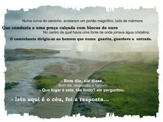    Numa curva do caminho, avistaram um portão magnífico, todo de mármore Que conduzia a uma praça calçada com blocos de ouro   No centro da qual havia uma fonte de onde jorrava água cristalina.  O caminhante dirigiu-se ao homem que numa  guarita, guardava a  entrada.     - Bom dia, ele disse.    - Bom dia, respondeu o homem.    - Que lugar é este, tão lindo? ele perguntou.    - Isto aqui é o céu, foi a resposta...  