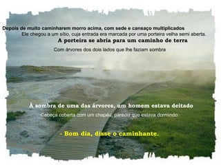 Depois de muito caminharem morro acima, com sede e cansaço multiplicados   Ele chegou a um sítio, cuja entrada era marcada por uma porteira velha semi aberta.  A porteira se abria para um caminho de terra Com árvores dos dois lados que lhe faziam sombra   À sombra de uma das árvores, um homem estava deitado Cabeça coberta com um chapéu, parecia que estava dormindo:  - Bom dia, disse o caminhante.  