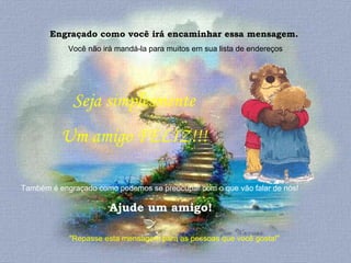Engraçado como você irá encaminhar essa mensagem.  Você não irá mandá-la para muitos em sua lista de endereços "Repasse esta mensagem para as pessoas que você gosta!"  Seja simplesmente  Um amigo FELIZ!!!  Também é engraçado como podemos se preocupar com o que vão falar de nós!  Ajude um amigo! 