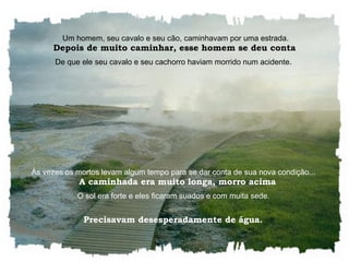    Um homem, seu cavalo e seu cão, caminhavam por uma estrada.    Depois de muito caminhar, esse homem se deu conta  De que ele seu cavalo e seu cachorro haviam morrido num acidente.  Às vezes os mortos levam algum tempo para se dar conta de sua nova condição...    A caminhada era muito longa, morro acima O sol era forte e eles ficaram suados e com muita sede.  Precisavam desesperadamente de água.  