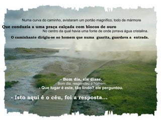    Numa curva do caminho, avistaram um portão magnífico, todo de mármore Que conduzia a uma praça calçada com blocos de ouro   No centro da qual havia uma fonte de onde jorrava água cristalina.  O caminhante dirigiu-se ao homem que numa  guarita, guardava a  entrada.     - Bom dia, ele disse.    - Bom dia, respondeu o homem.    - Que lugar é este, tão lindo? ele perguntou.    - Isto aqui é o céu, foi a resposta...  