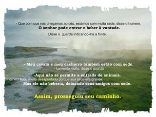    - Que bom que nós chegamos ao céu, estamos com muita sede, disse o homem.    O senhor pode entrar e beber à vontade. Disse o  guarda indicando-lhe a fonte.     - Meu cavalo e meu cachorro também estão com sede.    - Lamento muito, disse o guarda Aqui não se permite a entrada de animais.    O homem ficou muito desapontado porque sua sede era grande.  Mas ele não beberia, deixando seus amigos com sede.  Assim, prosseguiu seu caminho.  