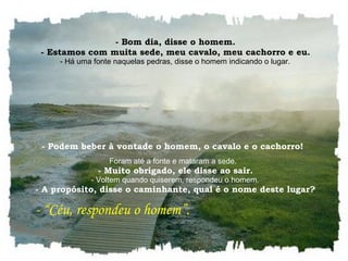    - Bom dia, disse o homem.    - Estamos com muita sede, meu cavalo, meu cachorro e eu.    - Há uma fonte naquelas pedras, disse o homem indicando o lugar.  - Podem beber à vontade o homem, o cavalo e o cachorro!  Foram até a fonte e mataram a sede.    - Muito obrigado, ele disse ao sair.    - Voltem quando quiserem, respondeu o homem.    - A propósito, disse o caminhante, qual é o nome deste lugar?     - “Céu, respondeu o homem”.  