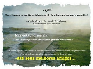    - Céu? Mas o homem na guarita ao lado do portão de mármore disse que lá era o Céu!     Aquilo não é o céu, aquilo é o inferno.    O caminhante ficou perplexo.     -  De forma alguma, respondeu o homem, na verdade, eles nos fazem um grande favor.  Porque lá ficam aqueles que são capazes de abandonar     Mas então, disse ele: - “Essa informação falsa deve causar grandes  confusões”!  Até seus melhores amigos...  